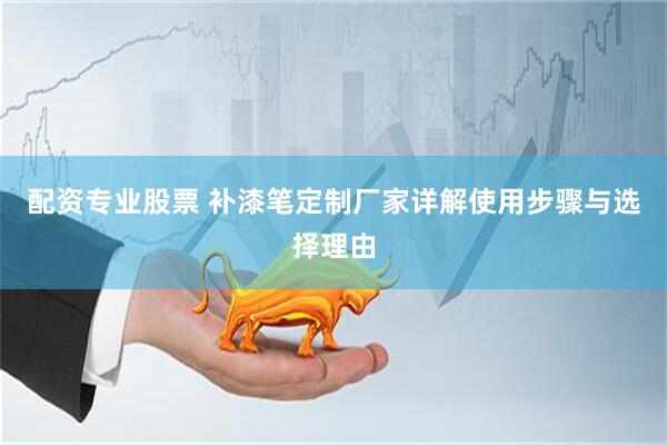 配资专业股票 补漆笔定制厂家详解使用步骤与选择理由