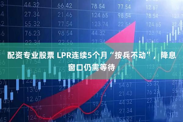 配资专业股票 LPR连续5个月“按兵不动”，降息窗口仍需等待