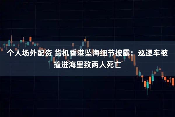 个人场外配资 货机香港坠海细节披露：巡逻车被撞进海里致两人死亡