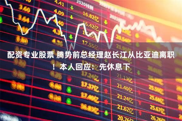 配资专业股票 腾势前总经理赵长江从比亚迪离职！本人回应：先休息下
