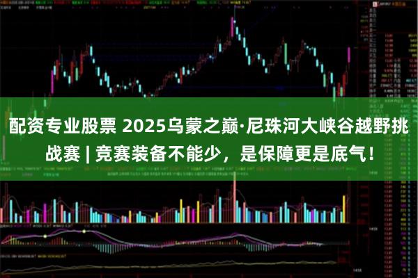 配资专业股票 2025乌蒙之巅·尼珠河大峡谷越野挑战赛 | 竞赛装备不能少，是保障更是底气！
