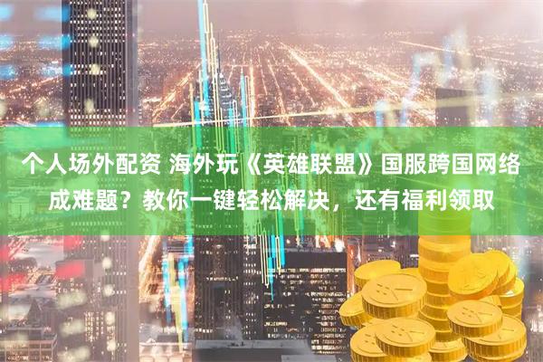 个人场外配资 海外玩《英雄联盟》国服跨国网络成难题？教你一键轻松解决，还有福利领取