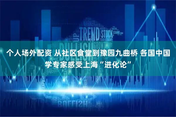 个人场外配资 从社区食堂到豫园九曲桥 各国中国学专家感受上海“进化论”