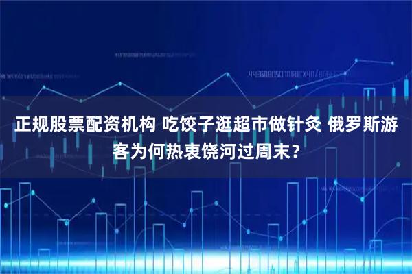 正规股票配资机构 吃饺子逛超市做针灸 俄罗斯游客为何热衷饶河过周末？