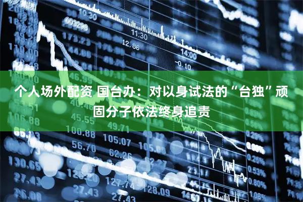 个人场外配资 国台办：对以身试法的“台独”顽固分子依法终身追责