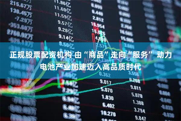 正规股票配资机构 由“商品”走向“服务” 动力电池产业加速迈入高品质时代