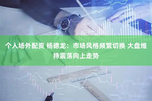 个人场外配资 杨德龙：市场风格频繁切换 大盘维持震荡向上走势