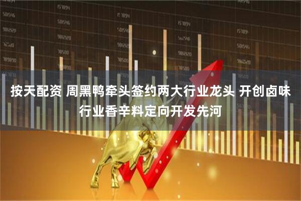 按天配资 周黑鸭牵头签约两大行业龙头 开创卤味行业香辛料定向开发先河
