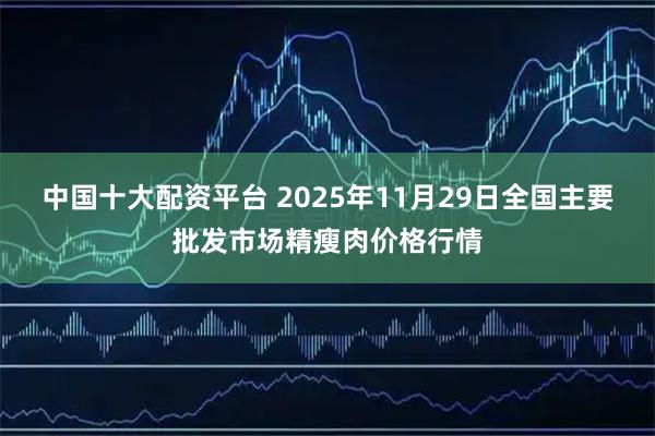 中国十大配资平台 2025年11月29日全国主要批发市场精瘦肉价格行情