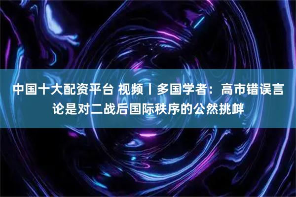 中国十大配资平台 视频丨多国学者：高市错误言论是对二战后国际秩序的公然挑衅