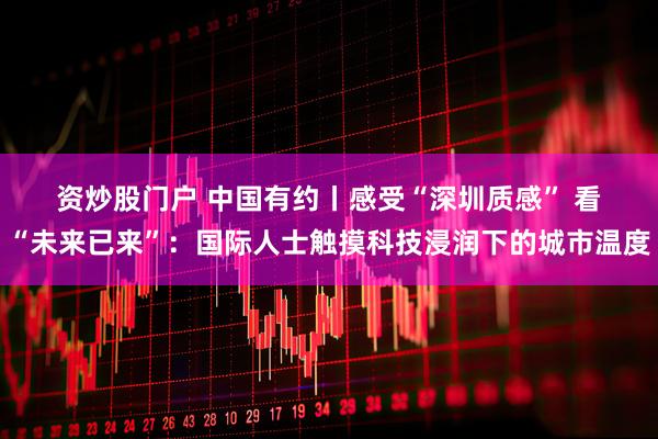 资炒股门户 中国有约丨感受“深圳质感” 看“未来已来”：国际人士触摸科技浸润下的城市温度