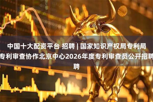 中国十大配资平台 招聘 | 国家知识产权局专利局专利审查协作北京中心2026年度专利审查员公开招聘