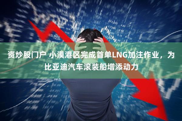 资炒股门户 小漠港区完成首单LNG加注作业，为比亚迪汽车滚装船增添动力