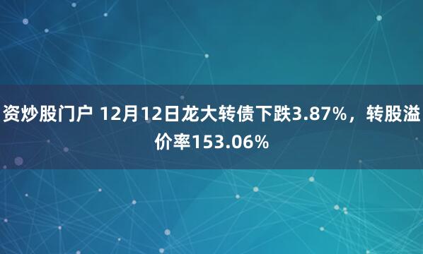 资炒股门户 12月12日龙大转债下跌3.87%，转股溢价率153.06%