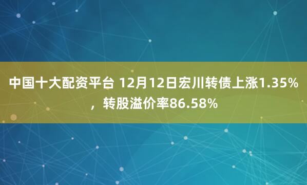 中国十大配资平台 12月12日宏川转债上涨1.35%，转股溢价率86.58%
