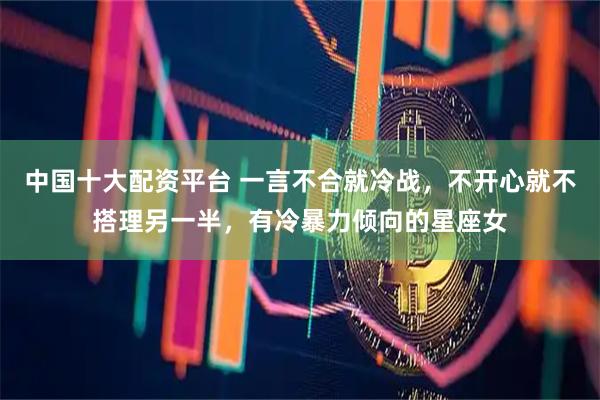 中国十大配资平台 一言不合就冷战，不开心就不搭理另一半，有冷暴力倾向的星座女