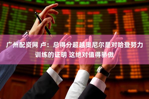 广州配资网 卢：总得分超越奥尼尔是对哈登努力训练的证明 这绝对值得骄傲
