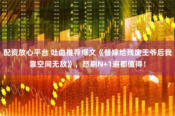 配资放心平台 吐血推荐爆文《替嫁给残废王爷后我靠空间无敌》，怒刷N+1遍都值得！
