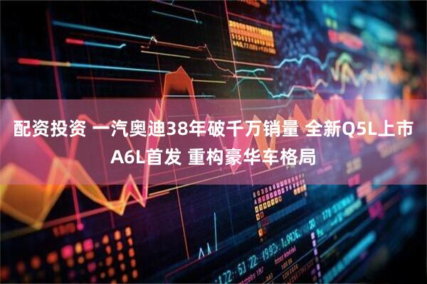 配资投资 一汽奥迪38年破千万销量 全新Q5L上市A6L首发 重构豪华车格局