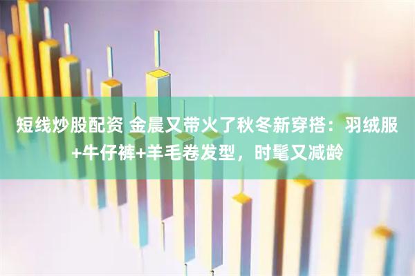 短线炒股配资 金晨又带火了秋冬新穿搭：羽绒服+牛仔裤+羊毛卷发型，时髦又减龄