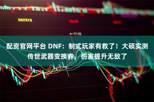 配资官网平台 DNF：制式玩家有救了！大硕实测传世武器变换券，伤害提升无敌了