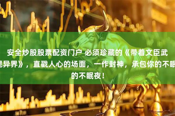 安全炒股股票配资门户 必须珍藏的《带着文臣武将混异界》，直戳人心的场面，一作封神，承包你的不眠夜！