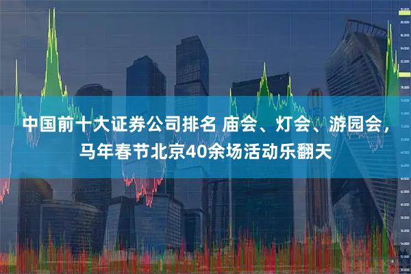 中国前十大证券公司排名 庙会、灯会、游园会，马年春节北京40余场活动乐翻天