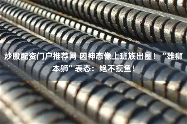 炒股配资门户推荐网 因神态像上班族出圈！“雄狮本狮”表态：绝不摸鱼！