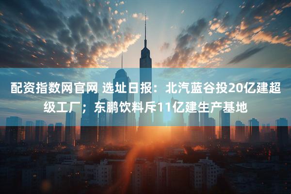 配资指数网官网 选址日报：北汽蓝谷投20亿建超级工厂；东鹏饮料斥11亿建生产基地