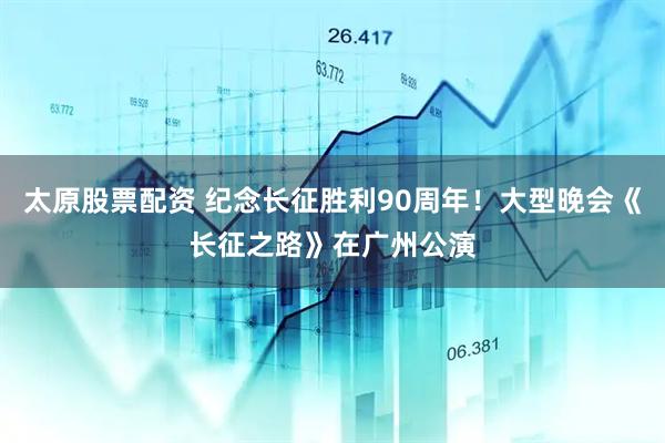 太原股票配资 纪念长征胜利90周年！大型晚会《长征之路》在广州公演