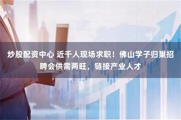 炒股配资中心 近千人现场求职！佛山学子归巢招聘会供需两旺，链接产业人才