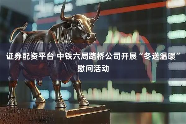证券配资平台 中铁六局路桥公司开展“冬送温暖”慰问活动