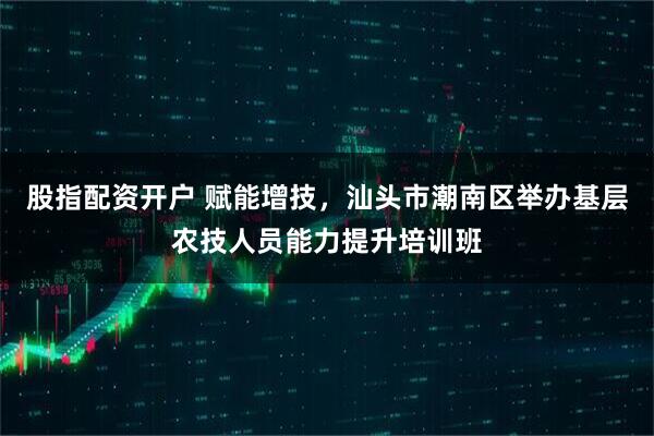 股指配资开户 赋能增技，汕头市潮南区举办基层农技人员能力提升培训班