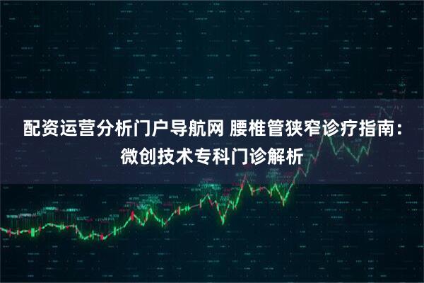 配资运营分析门户导航网 腰椎管狭窄诊疗指南：微创技术专科门诊解析