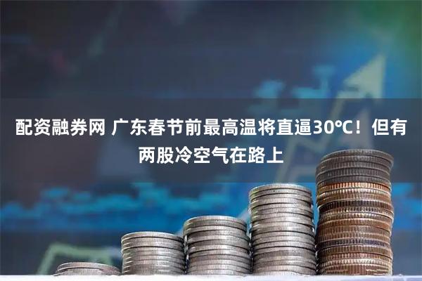 配资融券网 广东春节前最高温将直逼30℃！但有两股冷空气在路上