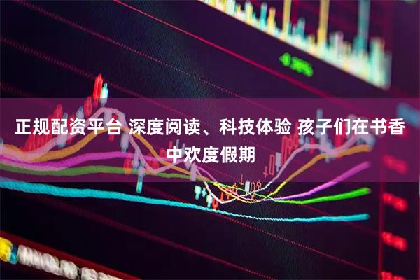 正规配资平台 深度阅读、科技体验 孩子们在书香中欢度假期