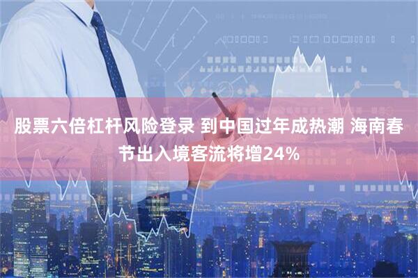 股票六倍杠杆风险登录 到中国过年成热潮 海南春节出入境客流将增24%