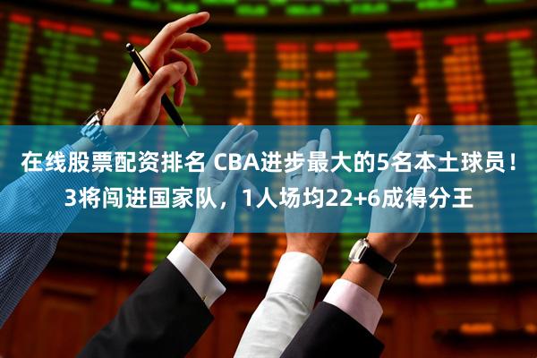 在线股票配资排名 CBA进步最大的5名本土球员！3将闯进国家队，1人场均22+6成得分王