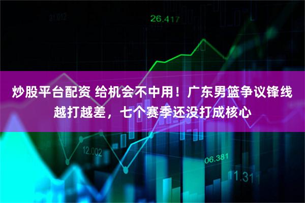 炒股平台配资 给机会不中用！广东男篮争议锋线越打越差，七个赛季还没打成核心