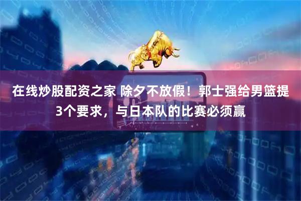 在线炒股配资之家 除夕不放假！郭士强给男篮提3个要求，与日本队的比赛必须赢