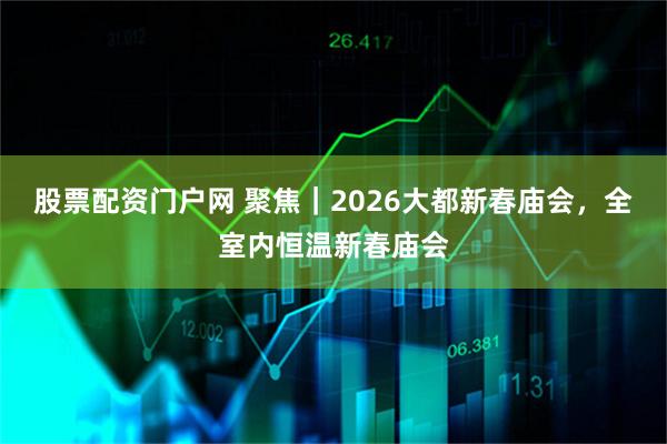 股票配资门户网 聚焦｜2026大都新春庙会，全室内恒温新春庙会