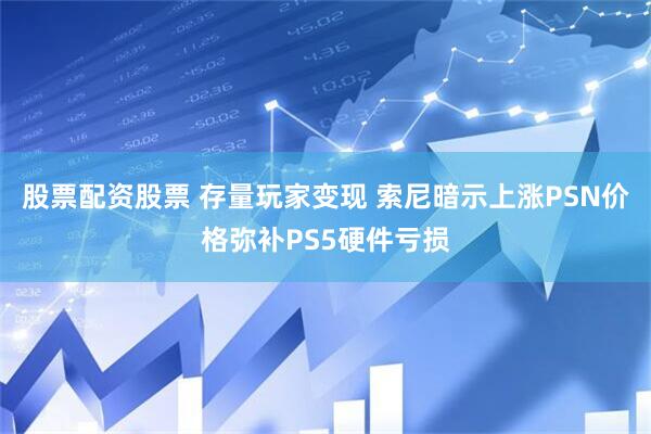 股票配资股票 存量玩家变现 索尼暗示上涨PSN价格弥补PS5硬件亏损