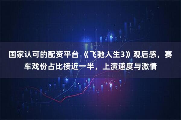 国家认可的配资平台 《飞驰人生3》观后感，赛车戏份占比接近一半，上演速度与激情