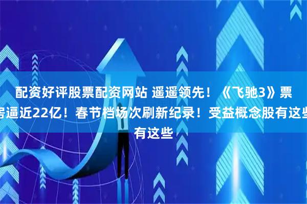 配资好评股票配资网站 遥遥领先！《飞驰3》票房逼近22亿！春节档场次刷新纪录！受益概念股有这些