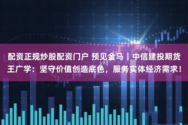 配资正规炒股配资门户 预见金马｜中信建投期货王广学：坚守价值创造底色，服务实体经济需求！