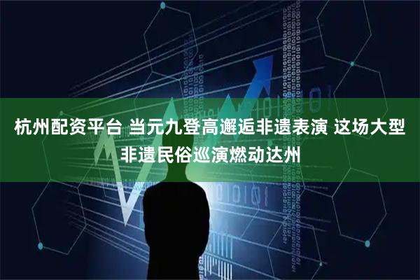 杭州配资平台 当元九登高邂逅非遗表演 这场大型非遗民俗巡演燃动达州