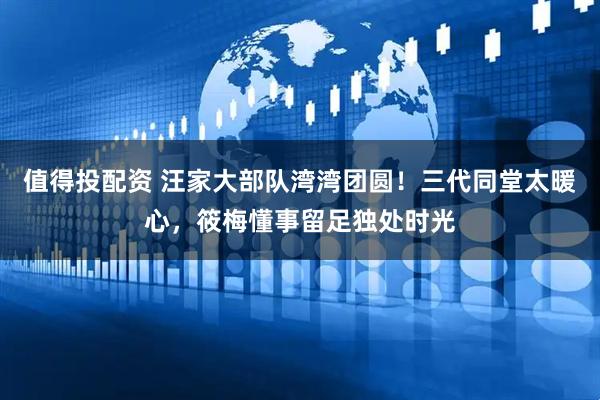 值得投配资 汪家大部队湾湾团圆！三代同堂太暖心，筱梅懂事留足独处时光