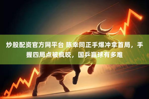 炒股配资官方网平台 陈幸同正手爆冲拿首局，手握四局点被疯咬，国乒赢球有多难