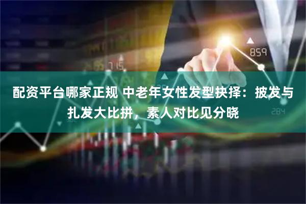 配资平台哪家正规 中老年女性发型抉择：披发与扎发大比拼，素人对比见分晓