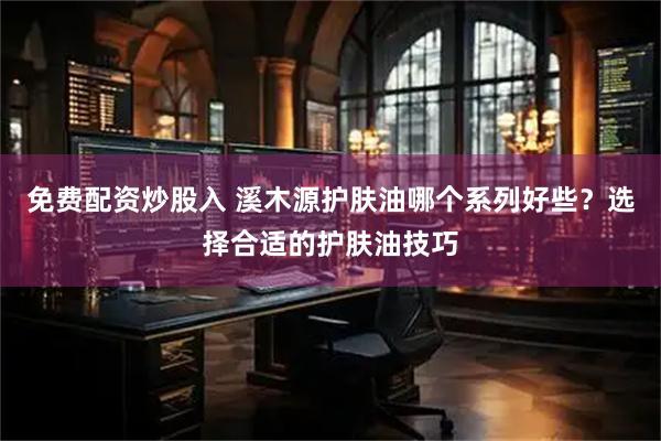 免费配资炒股入 溪木源护肤油哪个系列好些？选择合适的护肤油技巧